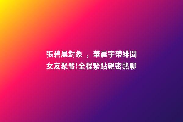 張碧晨對象，華晨宇帶緋聞女友聚餐!全程緊貼親密熱聊